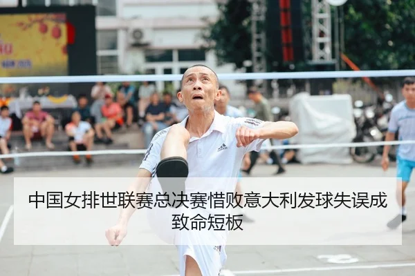 中国女排世联赛总决赛惜败意大利发球失误成致命短板
