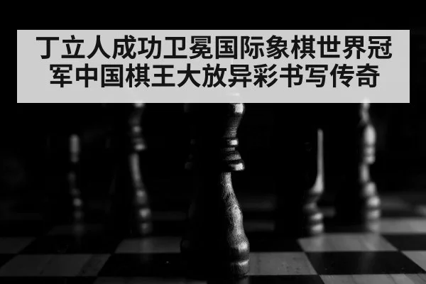丁立人成功卫冕国际象棋世界冠军中国棋王大放异彩书写传奇