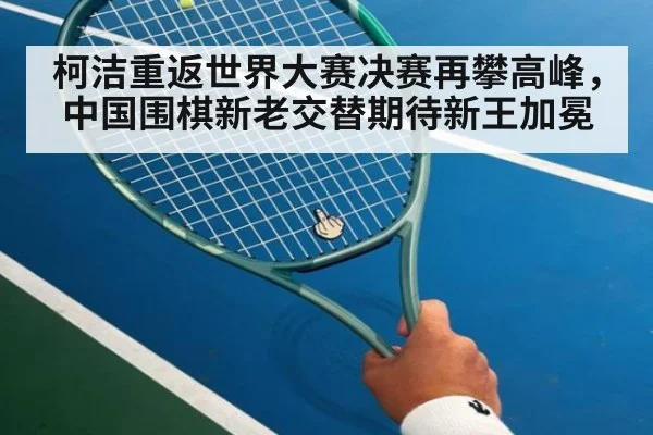 柯洁重返世界大赛决赛再攀高峰，中国围棋新老交替期待新王加冕